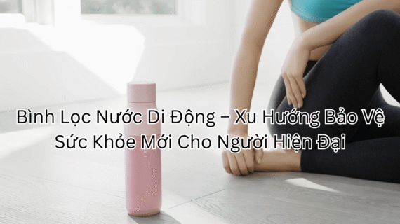 Bình Lọc Nước Di Động – Xu Hướng Bảo Vệ Sức Khỏe Mới Cho Người Hiện Đại